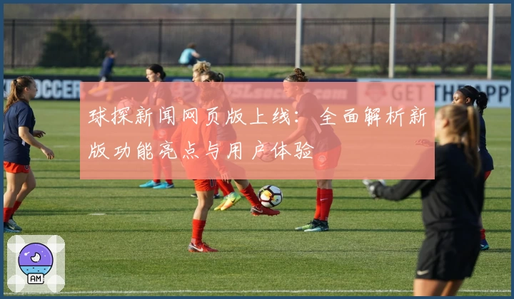 球探新闻网页版上线：全面解析新版功能亮点与用户体验