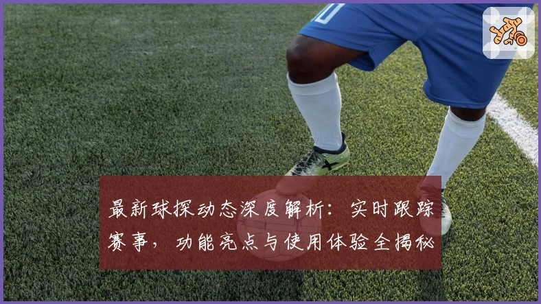 最新球探动态深度解析：实时跟踪赛事，功能亮点与使用体验全揭秘