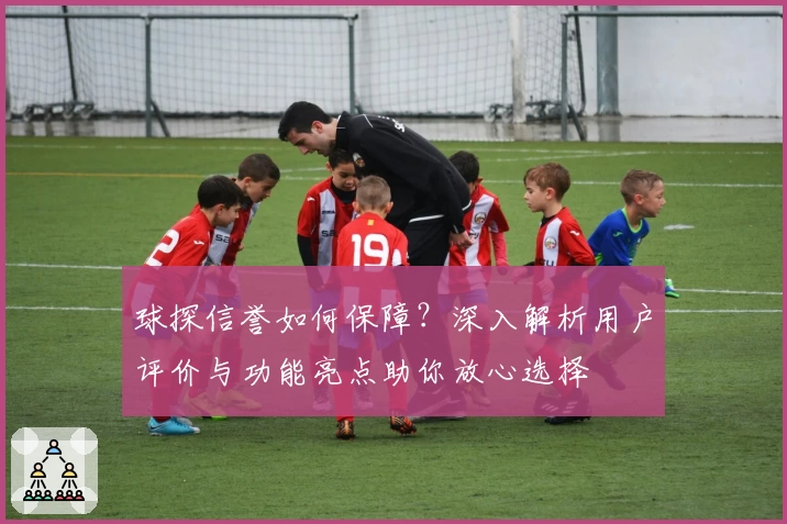 球探信誉如何保障？深入解析用户评价与功能亮点助你放心选择