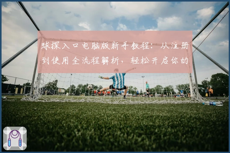 球探入口电脑版新手教程：从注册到使用全流程解析，轻松开启你的数据分析之旅