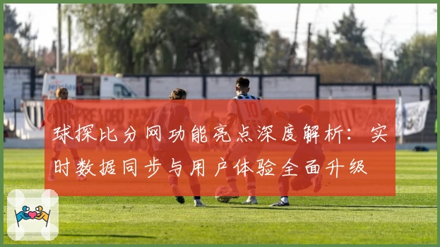 球探比分网功能亮点深度解析：实时数据同步与用户体验全面升级