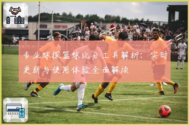 专业球探篮球比分工具解析：实时更新与使用体验全面解读