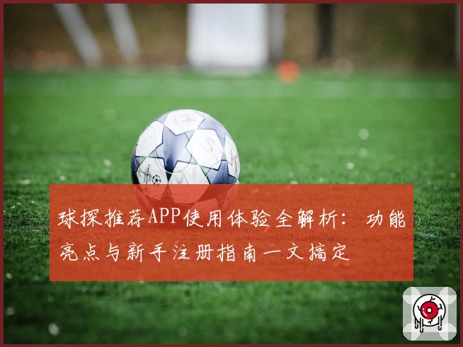 球探推荐APP使用体验全解析：功能亮点与新手注册指南一文搞定