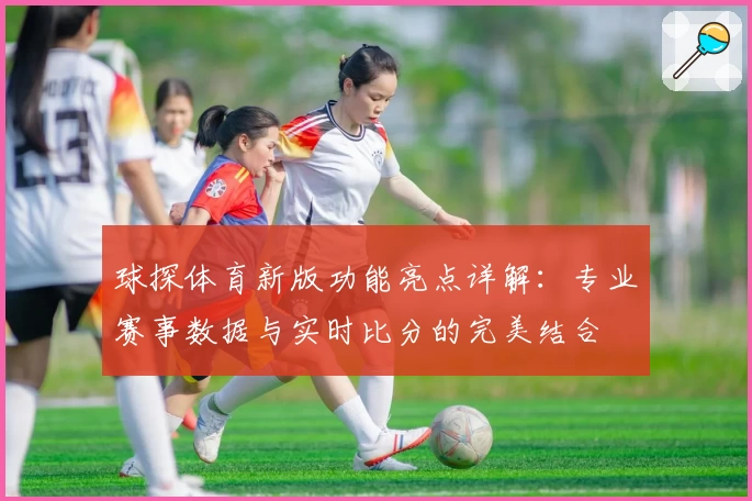 球探体育新版功能亮点详解：专业赛事数据与实时比分的完美结合