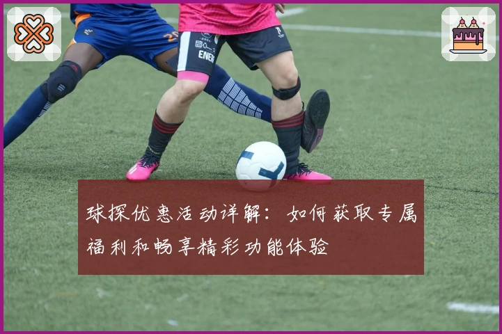 球探优惠活动详解：如何获取专属福利和畅享精彩功能体验