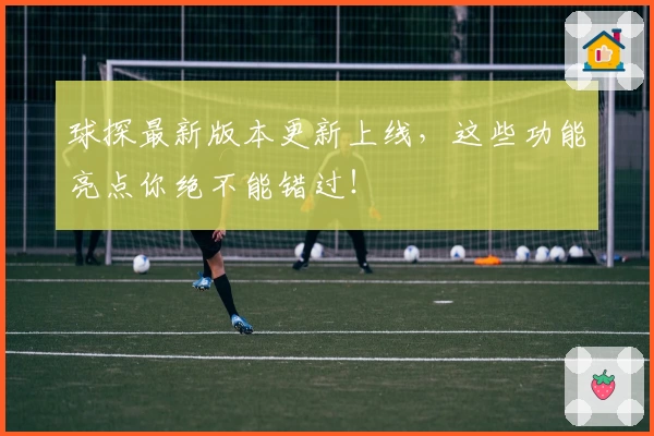 球探最新版本更新上线，这些功能亮点你绝不能错过！
