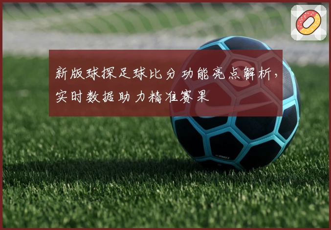 新版球探足球比分功能亮点解析，实时数据助力精准赛果