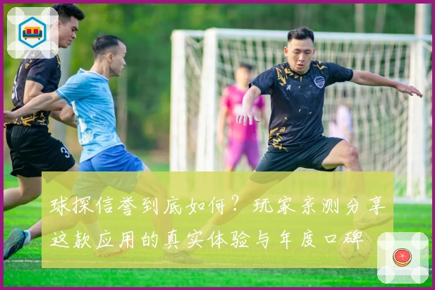 球探信誉到底如何？玩家亲测分享这款应用的真实体验与年度口碑