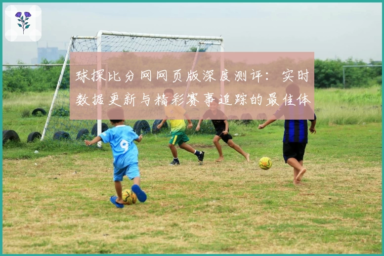 球探比分网网页版深度测评：实时数据更新与精彩赛事追踪的最佳体验