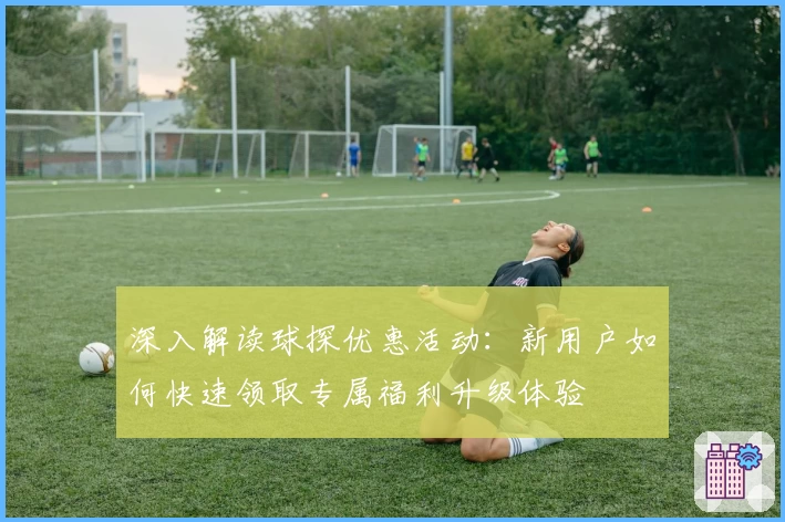 深入解读球探优惠活动：新用户如何快速领取专属福利升级体验