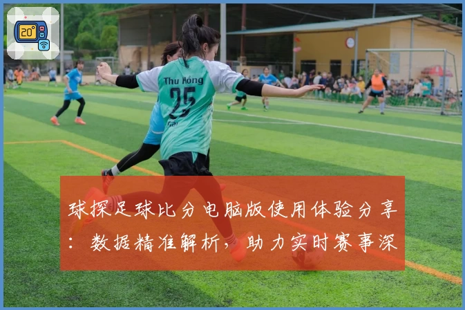 球探足球比分电脑版使用体验分享：数据精准解析，助力实时赛事深度分析